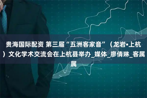 贵海国际配资 第三届“五洲客家音”（龙岩•上杭）文化学术交流会在上杭县举办_媒体_廖倩琳_客属