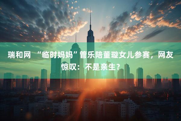 瑞和网  “临时妈妈”管乐陪董璇女儿参赛，网友惊叹：不是亲生？