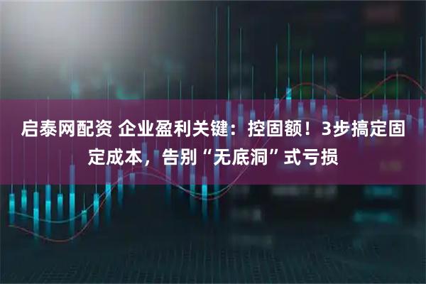 启泰网配资 企业盈利关键：控固额！3步搞定固定成本，告别“无底洞”式亏损