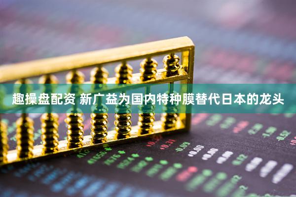 趣操盘配资 新广益为国内特种膜替代日本的龙头