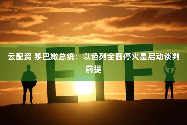 云配资 黎巴嫩总统：以色列全面停火是启动谈判前提
